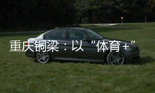 重慶銅梁：以“體育+”破題 賽事流量轉(zhuǎn)化為經(jīng)濟(jì)增量