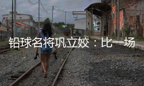 鉛球名將鞏立姣：比一場少一場，學(xué)會珍惜與享受