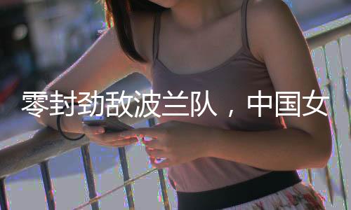 零封勁敵波蘭隊，中國女排世聯(lián)賽香港站全勝收官