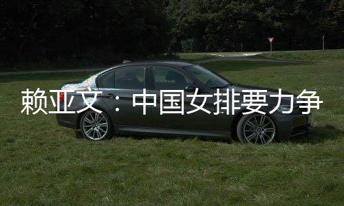 賴亞文：中國女排要力爭登上洛杉磯奧運(yùn)會領(lǐng)獎臺