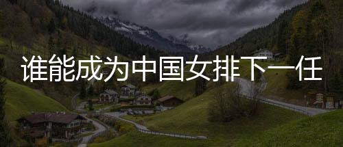 誰能成為中國女排下一任主帥？想要打好這份工真的挺難