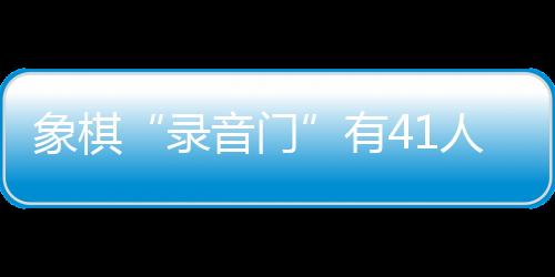象棋“錄音門”有41人受罰，三名頂級大師遭終身禁賽