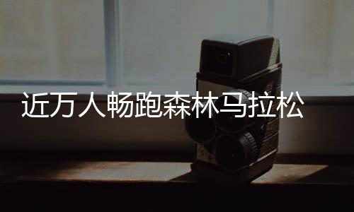 近萬人暢跑森林馬拉松 肘子、鍋包肉補(bǔ)給站很“東北”