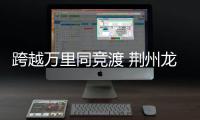 跨越萬里同競渡 荊州龍舟賽成中外文化交流新紐帶