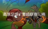 高原足球“青超聯(lián)賽”將開(kāi)賽 首次實(shí)現(xiàn)農(nóng)體文旅商深度融合