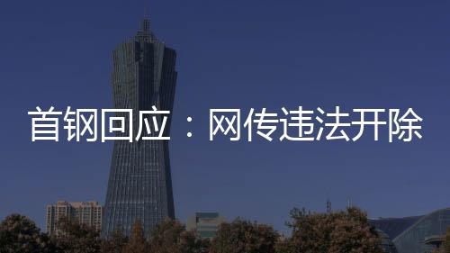 首鋼回應(yīng):網(wǎng)傳違法開除員工女子非首鋼員工高管