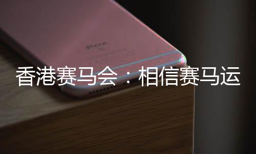 香港賽馬會(huì)：相信賽馬運(yùn)動(dòng)能給香港帶來(lái)更多游客