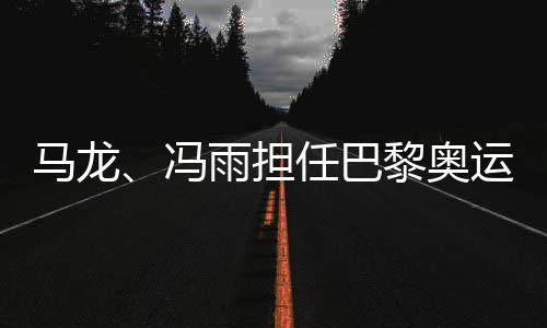 馬龍、馮雨擔(dān)任巴黎奧運(yùn)會(huì)開幕式中國體育代表團(tuán)旗手