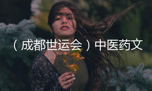 （成都世運(yùn)會(huì)）中醫(yī)藥文化“圈粉”世運(yùn) 東方養(yǎng)生好物走熱