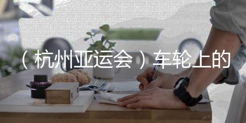 (杭州亞運(yùn)會(huì))車輪上的亞運(yùn):交通保障各方“使命必達(dá)”