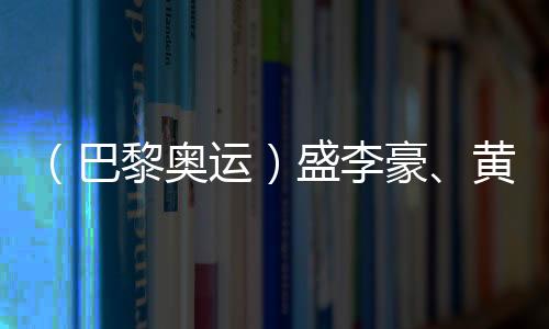 （巴黎奧運(yùn)）盛李豪、黃雨婷摘金奪銀：值得回味的兩場巔峰對決