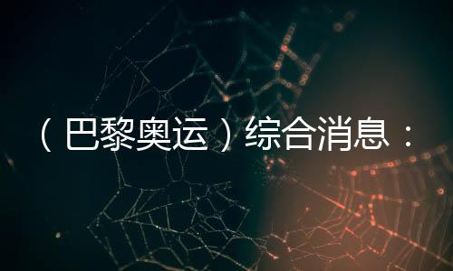 （巴黎奧運(yùn)）綜合消息：中國(guó)游泳兩金收官 美國(guó)躍居金牌榜首位