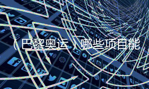 （巴黎奧運）哪些項目能成為中國體育代表團的新亮點？