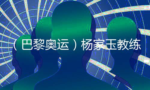 （巴黎奧運(yùn)）楊家玉教練：“逆風(fēng)的方向更適合飛翔”