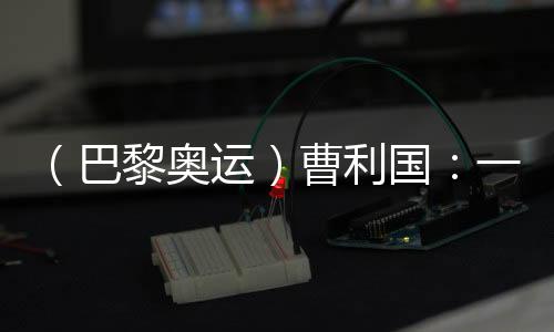 (巴黎奧運(yùn))曹利國(guó):一切從零開始 已投入恢復(fù)性訓(xùn)練