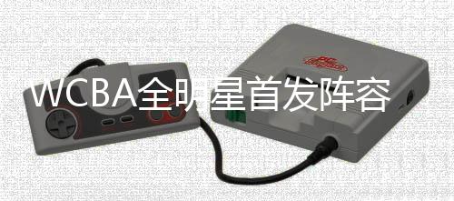 WCBA全明星首發(fā)陣容公布 楊力維、武桐桐分別當(dāng)選南北區(qū)“票王”