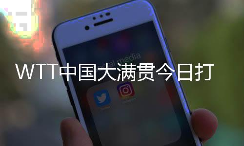 WTT中國(guó)大滿貫今日打響資格賽 國(guó)乒眾將期待主場(chǎng)亮相