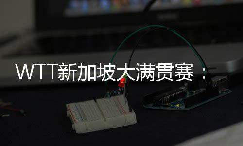 WTT新加坡大滿貫賽：孫穎莎、王曼昱會(huì)師女單決賽