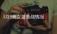 U19男女籃備戰(zhàn)情況：世界杯是硬仗，全隊想盡力做到最好