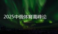 2025中俄體育高峰論壇暨中俄體育院校聯(lián)盟年會在京舉辦