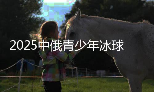 2025中俄青少年冰球邀請(qǐng)賽落幕 24支隊(duì)伍哈爾濱角逐
