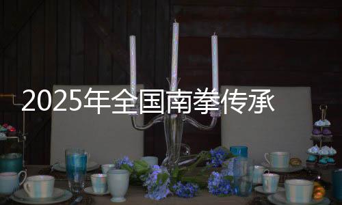 2025年全國南拳傳承發(fā)展交流大會在福建永春舉辦